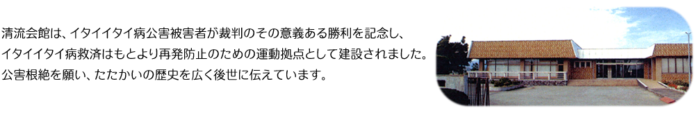 清流会館は、イタイイタイ病公害被害者が裁判のその意義ある勝利を記念し、イタイイタイ病救済はもとより再発防止のための運動拠点として建設されました。公害根絶を願い、たたかいの歴史を広く後世に伝えています。